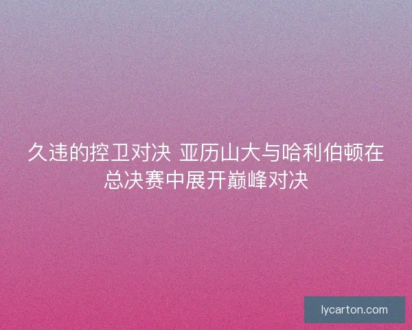 久违的控卫对决 亚历山大与哈利伯顿在总决赛中展开巅峰对决