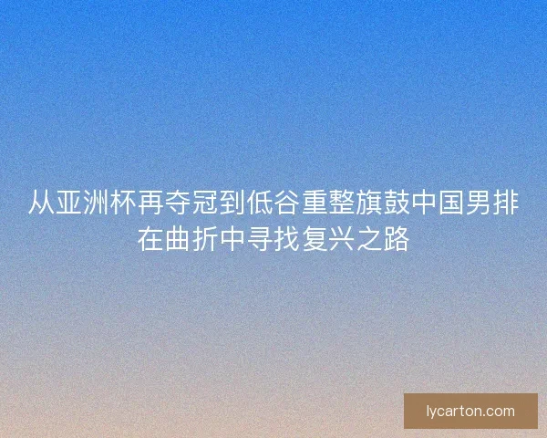 从亚洲杯再夺冠到低谷重整旗鼓中国男排在曲折中寻找复兴之路